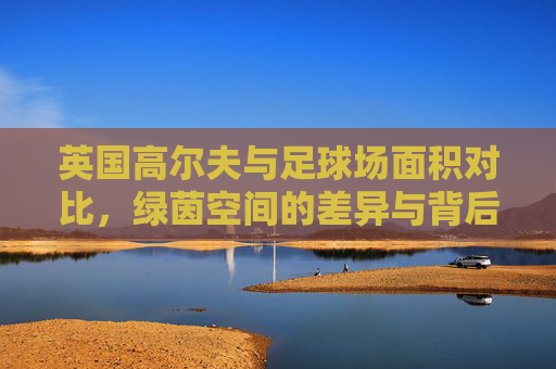 英国高尔夫与足球场面积对比，绿茵空间的差异与背后文化，英国高尔夫与足球场面积对比，绿茵差异背后的文化