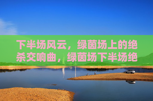下半场风云，绿茵场上的绝杀交响曲，绿茵场下半场绝杀交响曲