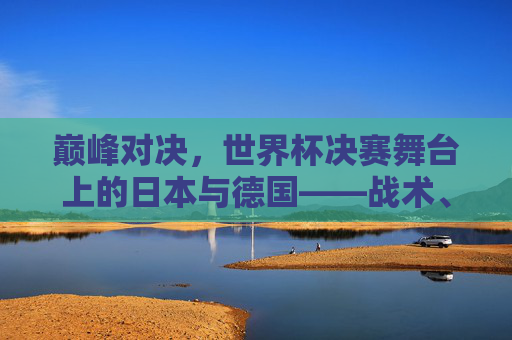 巅峰对决，世界杯决赛舞台上的日本与德国——战术、意志与荣耀的碰撞