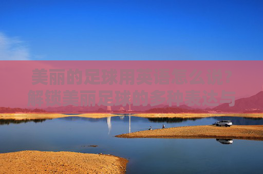 美丽的足球用英语怎么说？解锁美丽足球的多种表达与文化内涵，美丽足球的英语表达与文化内涵