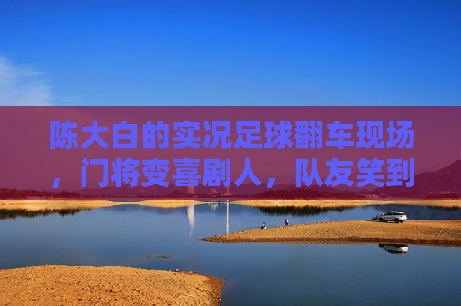 陈大白的实况足球翻车现场，门将变喜剧人，队友笑到打鸣，陈大白实况足球翻车现场，门将变喜剧人，队友笑到打鸣