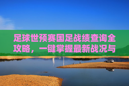 足球世预赛国足战绩查询全攻略，一键掌握最新战况与历史战绩，国足世预赛战绩查询全攻略
