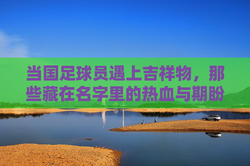 当国足球员遇上吉祥物，那些藏在名字里的热血与期盼，国足球员遇上吉祥物，名字里的热血与期盼