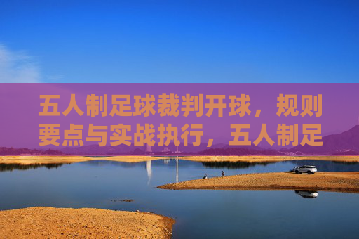 五人制足球裁判开球，规则要点与实战执行，五人制足球裁判开球规则要点与实战执行