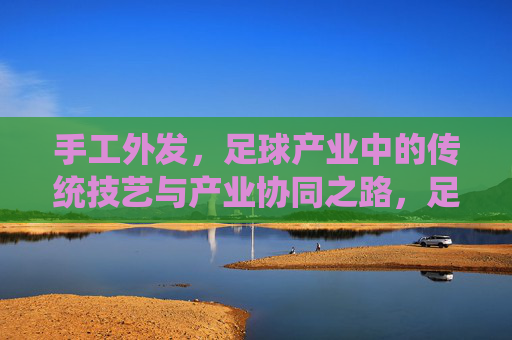 手工外发，足球产业中的传统技艺与产业协同之路，足球产业手工外发，传统技艺与产业协同之路