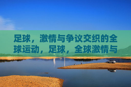 足球，激情与争议交织的全球运动，足球，全球激情与争议的交织