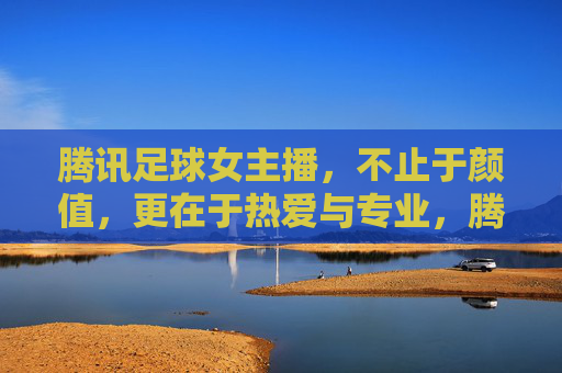腾讯足球女主播，不止于颜值，更在于热爱与专业，腾讯足球女主播，不止颜值，热爱与专业才是真章