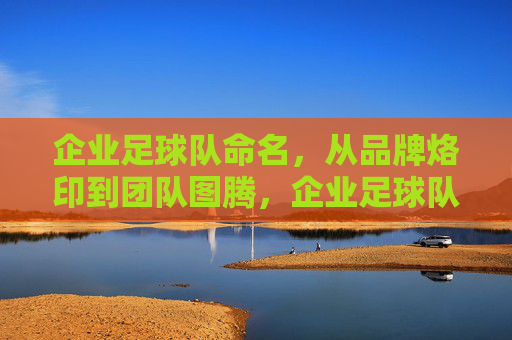 企业足球队命名，从品牌烙印到团队图腾，企业足球队命名，从品牌烙印到团队图腾