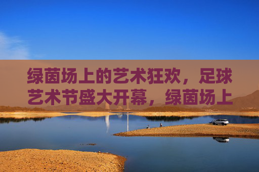 绿茵场上的艺术狂欢，足球艺术节盛大开幕，绿茵场上的艺术狂欢，足球艺术节盛大开幕