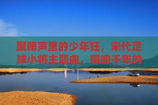蹴鞠声里的少年狂，宋代足球小将主题曲，唱响千年的热血与滚烫，蹴鞠少年狂，千年热血滚烫
