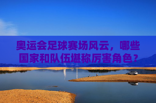 奥运会足球赛场风云，哪些国家和队伍堪称厉害角色？奥运会足球风云，哪些国家队伍是赛场厉害角色？