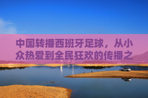 中国转播西班牙足球，从小众热爱到全民狂欢的传播之路，中国转播西班牙足球，从小众热爱到全民狂欢的传播之路
