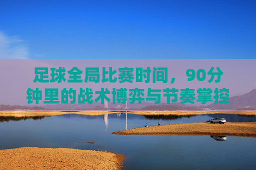 足球全局比赛时间，90分钟里的战术博弈与节奏掌控，90分钟足球，战术博弈与节奏掌控