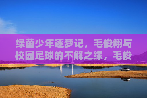绿茵少年逐梦记，毛俊翔与校园足球的不解之缘，毛俊翔与校园足球，绿茵逐梦的不解之缘