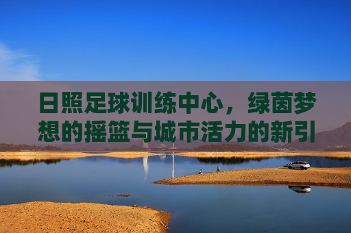 日照足球训练中心，绿茵梦想的摇篮与城市活力的新引擎，日照足球训练中心，绿茵梦想摇篮，城市活力新引擎