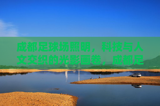 成都足球场照明，科技与人文交织的光影画卷，成都足球场照明，科技人文交织的光影画卷