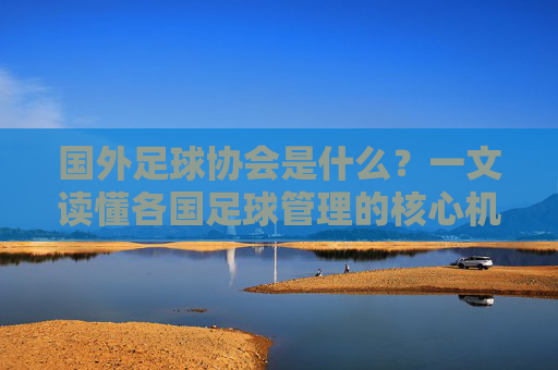 国外足球协会是什么？一文读懂各国足球管理的核心机构，国外足球协会，各国足球管理的核心机构
