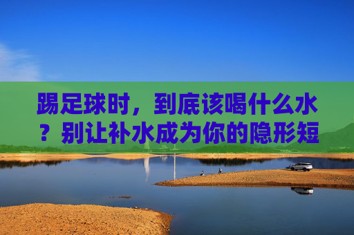 踢足球时，到底该喝什么水？别让补水成为你的隐形短板，踢足球，别让补水成隐形短板