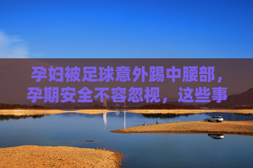 孕妇被足球意外踢中腰部，孕期安全不容忽视，这些事要知道，孕妇足球意外踢腰部引警醒，孕期安全这些事要知道