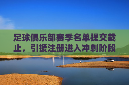 足球俱乐部赛季名单提交截止，引援注册进入冲刺阶段