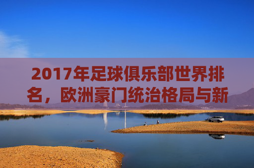 2017年足球俱乐部世界排名，欧洲豪门统治格局与新兴力量的崛起，2017年足球俱乐部世界排名，欧洲豪门统治与新兴力量崛起