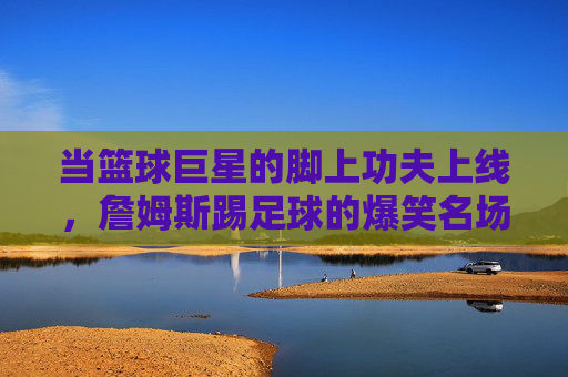 当篮球巨星的脚上功夫上线，詹姆斯踢足球的爆笑名场面，笑到腹肌抽筋！詹姆斯踢足球爆笑名场面，笑到腹肌抽筋！