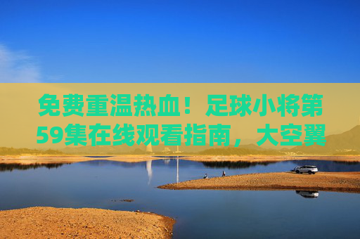 免费重温热血！足球小将第59集在线观看指南，大空翼的逆风翻盘时刻，足球小将第59集，大空翼逆风翻盘时刻，免费在线观看指南
