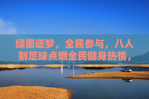 绿茵逐梦，全民参与，八人制足球点燃全民健身热情，八人制足球点燃全民健身热情