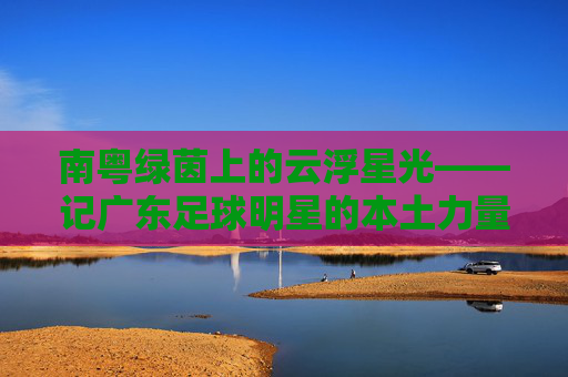 南粤绿茵上的云浮星光——记广东足球明星的本土力量