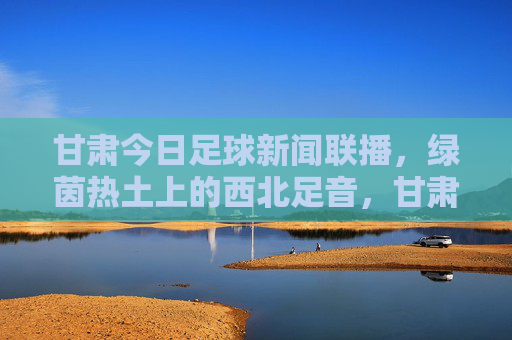 甘肃今日足球新闻联播，绿茵热土上的西北足音，甘肃绿茵热土，今日西北足球新闻联播