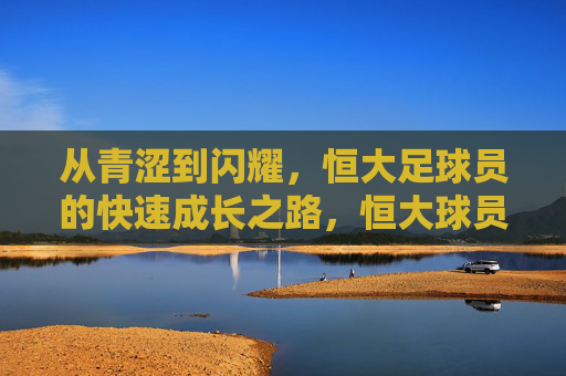 从青涩到闪耀，恒大足球员的快速成长之路，恒大球员，从青涩到闪耀的成长之路