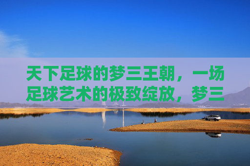 天下足球的梦三王朝，一场足球艺术的极致绽放，梦三王朝，足球艺术的极致绽放