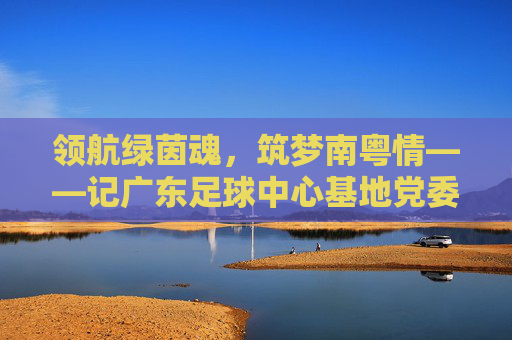 领航绿茵魂，筑梦南粤情——记广东足球中心基地党委书记李明华，李明华，领航绿茵魂，筑梦南粤情