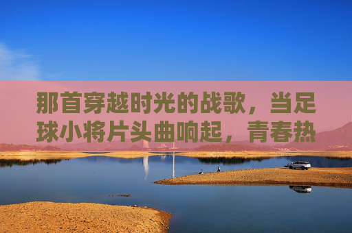 那首穿越时光的战歌，当足球小将片头曲响起，青春热血依旧滚烫，足球小将片头曲，穿越时光的青春战歌