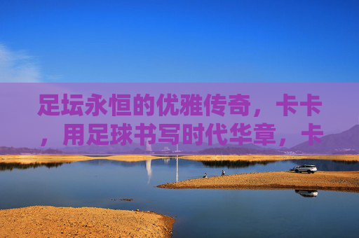 足坛永恒的优雅传奇，卡卡，用足球书写时代华章，卡卡，足坛永恒的优雅，足球书写的时代华章