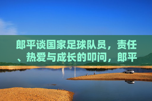 郎平谈国家足球队员，责任、热爱与成长的叩问，郎平谈国家足球队员，责任、热爱与成长的叩问