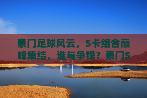 豪门足球风云，S卡组合巅峰集结，谁与争锋？豪门S卡巅峰集结，谁与争锋？