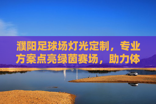 濮阳足球场灯光定制，专业方案点亮绿茵赛场，助力体育事业发展，濮阳足球场灯光定制，专业方案点亮赛场，助力体育发展