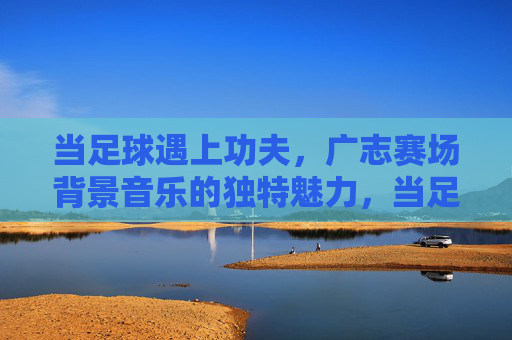当足球遇上功夫，广志赛场背景音乐的独特魅力，当足球遇上功夫，广志赛场背景音乐的独特魅力