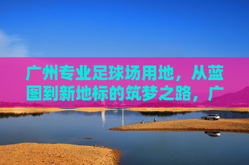 广州专业足球场用地，从蓝图到新地标的筑梦之路，广州专业足球场，蓝图绘就，筑梦新地标