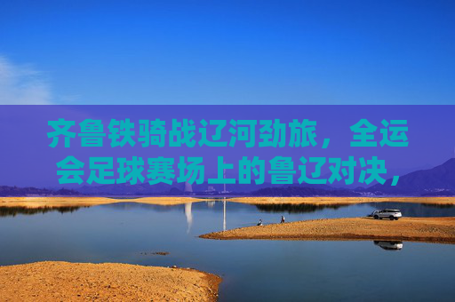 齐鲁铁骑战辽河劲旅，全运会足球赛场上的鲁辽对决，齐鲁铁骑战辽河劲旅！全运会足球赛场鲁辽对决
