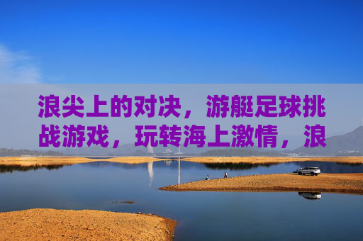浪尖上的对决，游艇足球挑战游戏，玩转海上激情，浪尖游艇足球对决，海上激情巅峰
