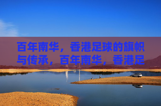 百年南华，香港足球的旗帜与传承，百年南华，香港足球的旗帜与传承