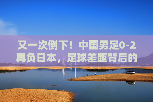 又一次倒下！中国男足0-2再负日本，足球差距背后的深层追问，中国男足0-2再负日本，足球差距背后的深层追问