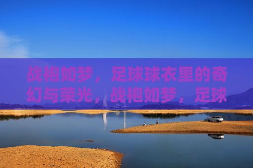 战袍如梦，足球球衣里的奇幻与荣光，战袍如梦，足球球衣奇幻荣光