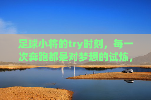 足球小将的try时刻，每一次奔跑都是对梦想的试炼，足球小将，奔跑试炼，try逐梦