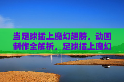 当足球插上魔幻翅膀，动画制作全解析，足球插上魔幻翅膀，动画制作全解析