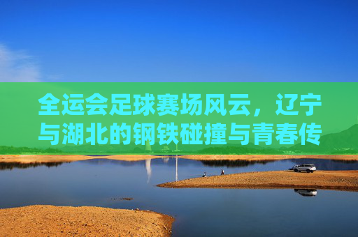 全运会足球赛场风云，辽宁与湖北的钢铁碰撞与青春传承，辽宁湖北全运足球赛，钢铁碰撞与青春传承