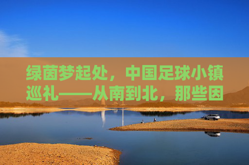 绿茵梦起处，中国足球小镇巡礼——从南到北，那些因足球而闪耀的乡土，绿茵梦起，中国足球小镇乡土巡礼