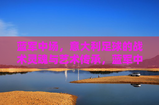 蓝军中场，意大利足球的战术灵魂与艺术传承，蓝军中场，意大利足球的战术灵魂与艺术传承